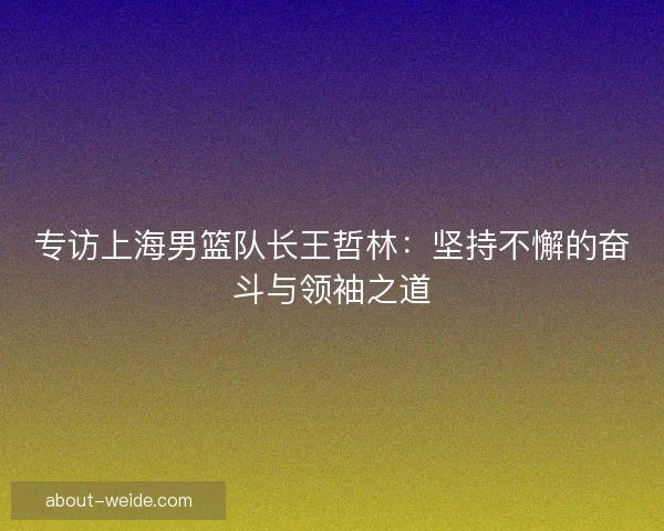 专访上海男篮队长王哲林：坚持不懈的奋斗与领袖之道